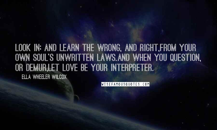 Ella Wheeler Wilcox Quotes: Look in; and learn the wrong, and right,From your own soul's unwritten laws.And when you question, or demur,Let Love be your Interpreter.