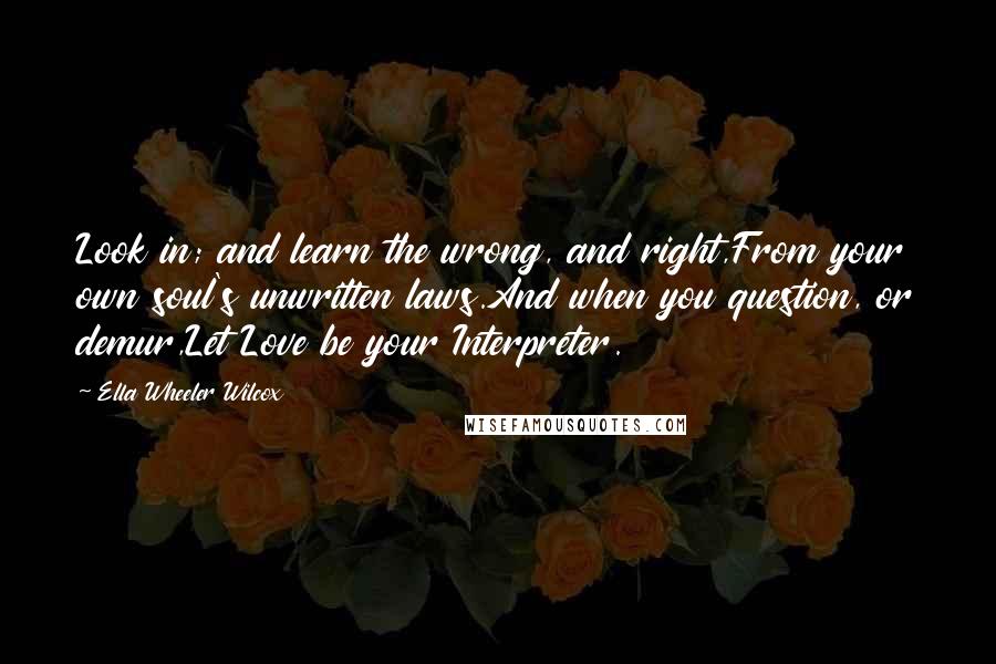 Ella Wheeler Wilcox Quotes: Look in; and learn the wrong, and right,From your own soul's unwritten laws.And when you question, or demur,Let Love be your Interpreter.