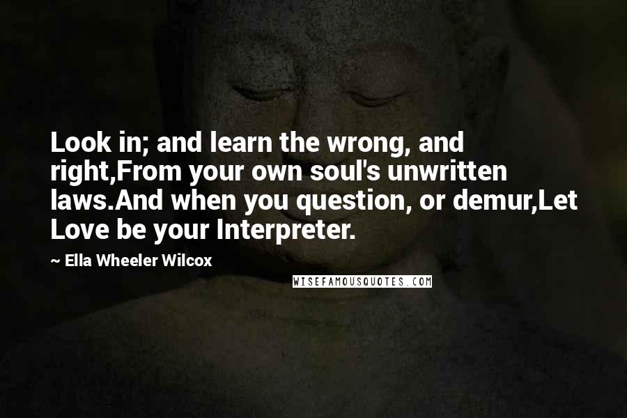 Ella Wheeler Wilcox Quotes: Look in; and learn the wrong, and right,From your own soul's unwritten laws.And when you question, or demur,Let Love be your Interpreter.