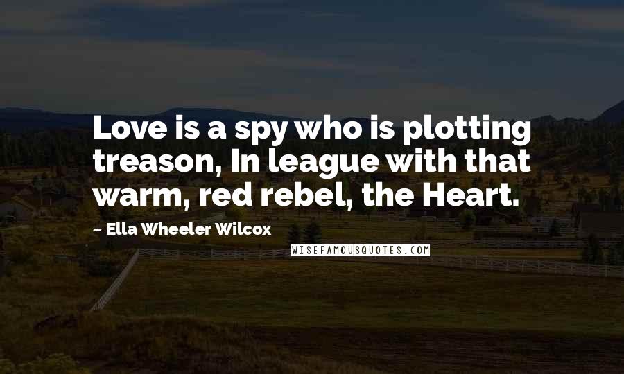 Ella Wheeler Wilcox Quotes: Love is a spy who is plotting treason, In league with that warm, red rebel, the Heart.