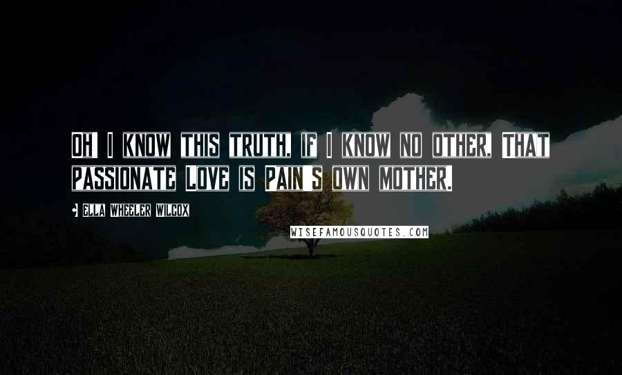 Ella Wheeler Wilcox Quotes: Oh! I know this truth, if I know no other, That passionate Love is Pain's own mother.
