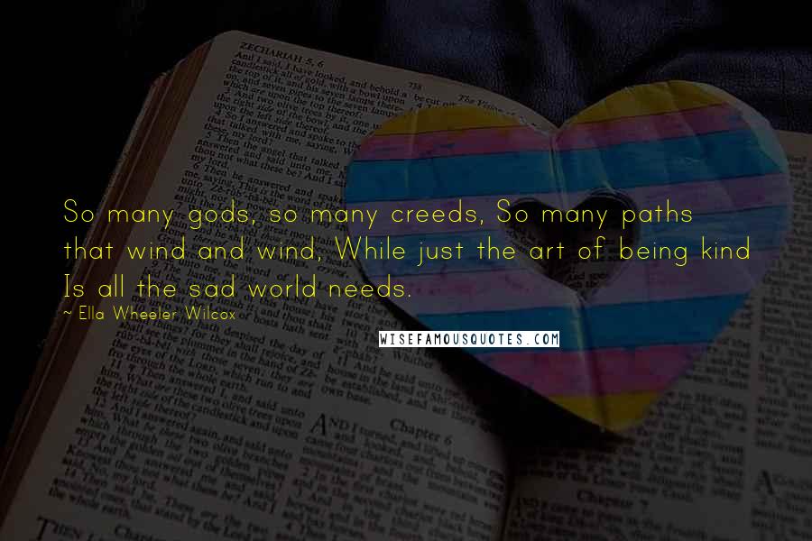 Ella Wheeler Wilcox Quotes: So many gods, so many creeds, So many paths that wind and wind, While just the art of being kind Is all the sad world needs.