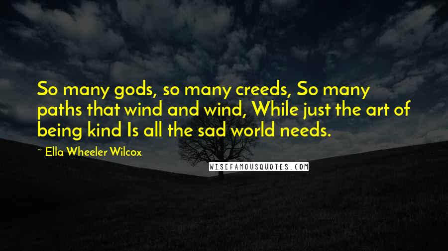 Ella Wheeler Wilcox Quotes: So many gods, so many creeds, So many paths that wind and wind, While just the art of being kind Is all the sad world needs.