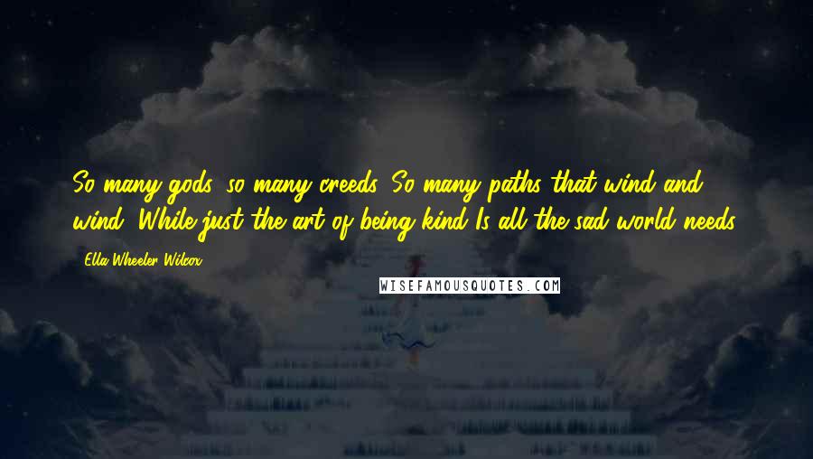Ella Wheeler Wilcox Quotes: So many gods, so many creeds, So many paths that wind and wind, While just the art of being kind Is all the sad world needs.
