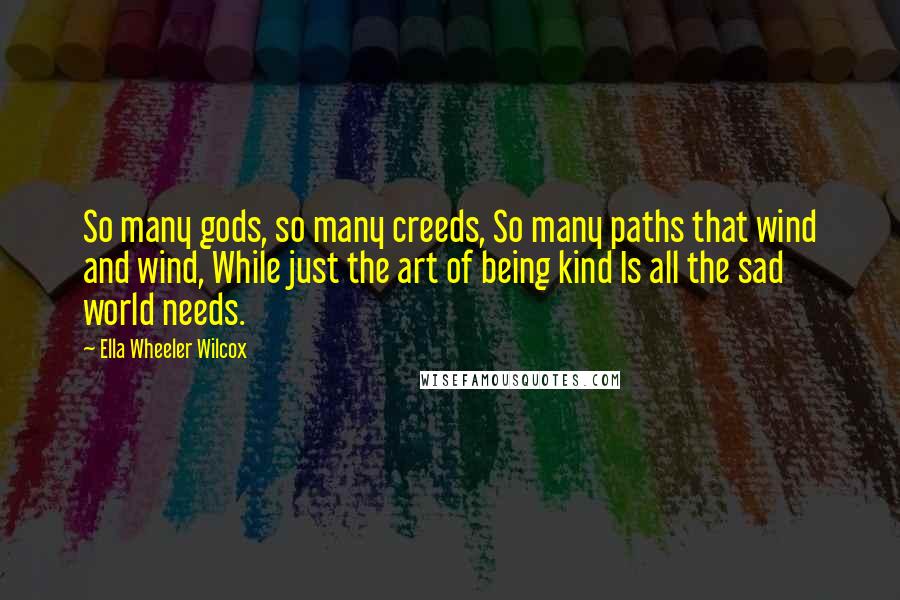 Ella Wheeler Wilcox Quotes: So many gods, so many creeds, So many paths that wind and wind, While just the art of being kind Is all the sad world needs.
