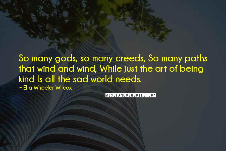 Ella Wheeler Wilcox Quotes: So many gods, so many creeds, So many paths that wind and wind, While just the art of being kind Is all the sad world needs.