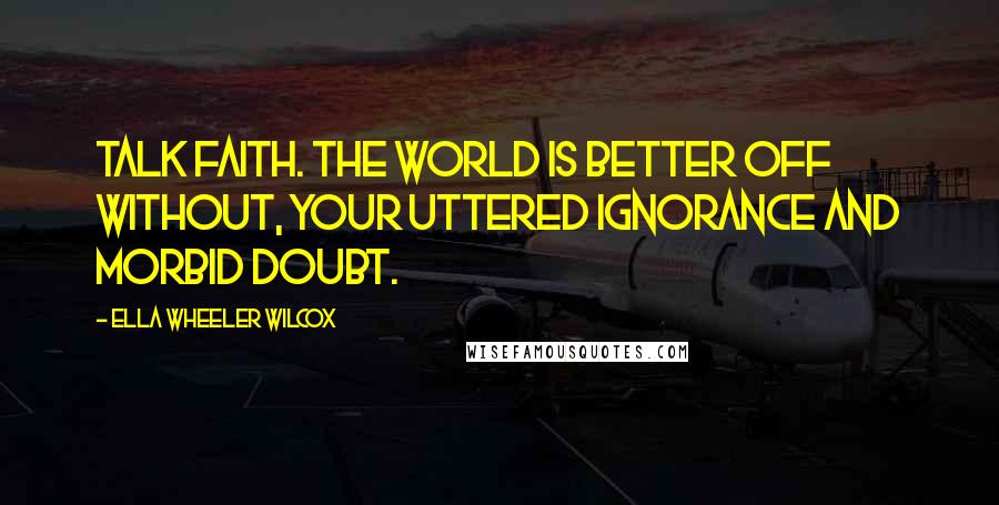 Ella Wheeler Wilcox Quotes: Talk faith. The world is better off without, Your uttered ignorance and morbid doubt.