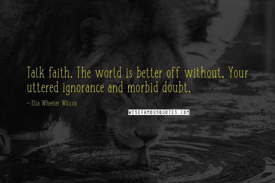 Ella Wheeler Wilcox Quotes: Talk faith. The world is better off without, Your uttered ignorance and morbid doubt.