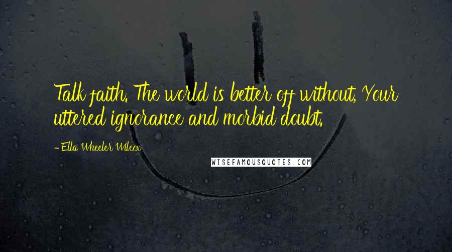 Ella Wheeler Wilcox Quotes: Talk faith. The world is better off without, Your uttered ignorance and morbid doubt.