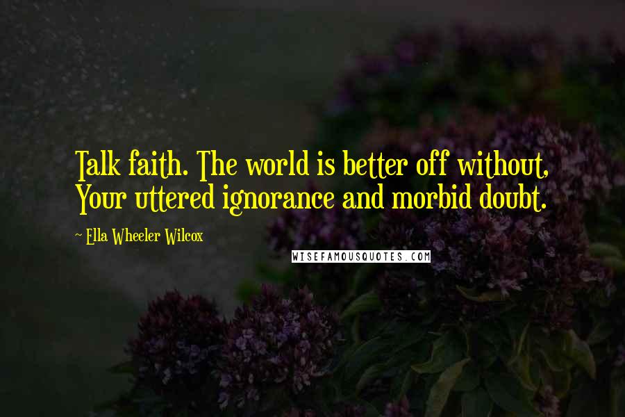 Ella Wheeler Wilcox Quotes: Talk faith. The world is better off without, Your uttered ignorance and morbid doubt.