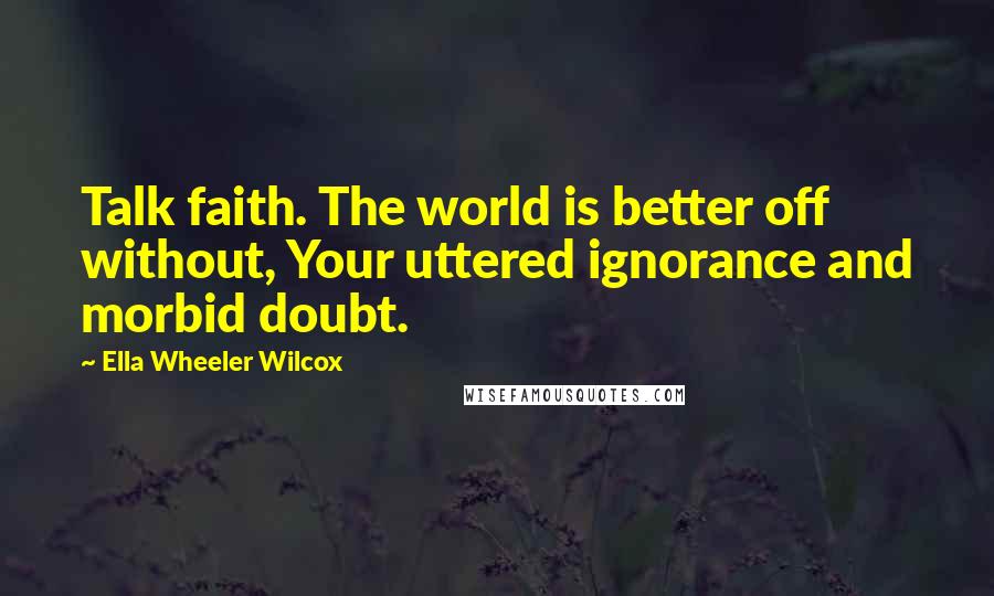 Ella Wheeler Wilcox Quotes: Talk faith. The world is better off without, Your uttered ignorance and morbid doubt.