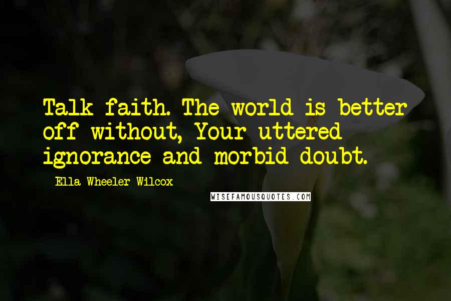 Ella Wheeler Wilcox Quotes: Talk faith. The world is better off without, Your uttered ignorance and morbid doubt.
