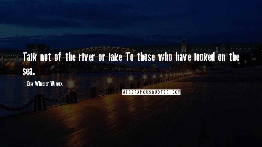 Ella Wheeler Wilcox Quotes: Talk not of the river or lake To those who have looked on the sea.
