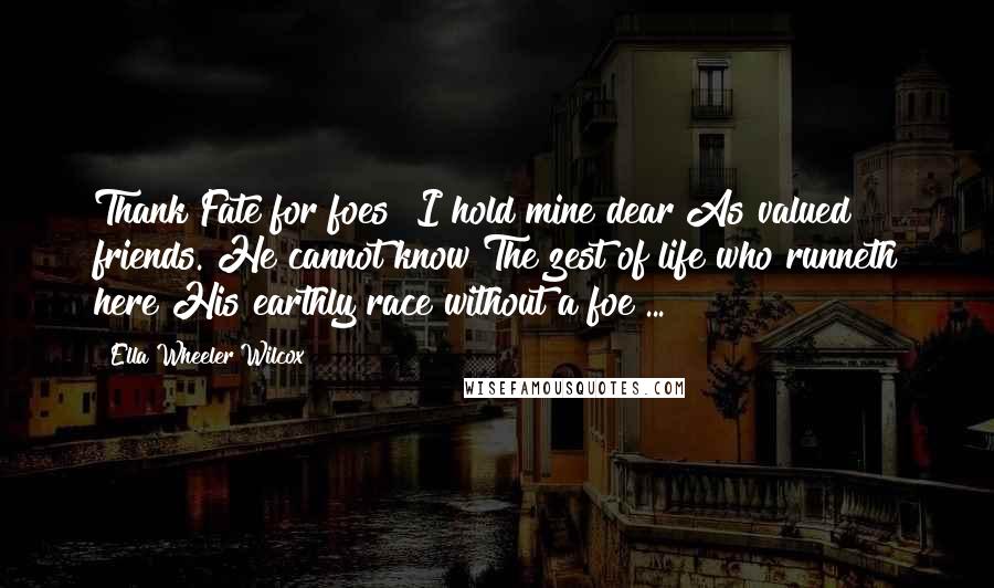 Ella Wheeler Wilcox Quotes: Thank Fate for foes! I hold mine dear As valued friends. He cannot know The zest of life who runneth here His earthly race without a foe ...