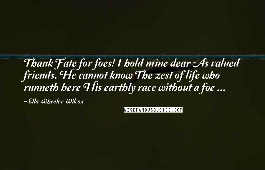 Ella Wheeler Wilcox Quotes: Thank Fate for foes! I hold mine dear As valued friends. He cannot know The zest of life who runneth here His earthly race without a foe ...