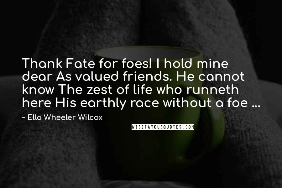 Ella Wheeler Wilcox Quotes: Thank Fate for foes! I hold mine dear As valued friends. He cannot know The zest of life who runneth here His earthly race without a foe ...