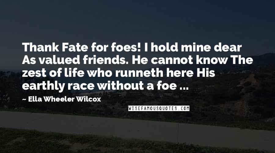 Ella Wheeler Wilcox Quotes: Thank Fate for foes! I hold mine dear As valued friends. He cannot know The zest of life who runneth here His earthly race without a foe ...