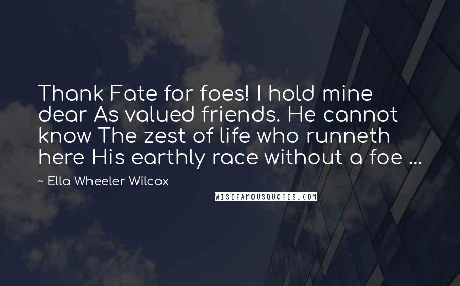Ella Wheeler Wilcox Quotes: Thank Fate for foes! I hold mine dear As valued friends. He cannot know The zest of life who runneth here His earthly race without a foe ...