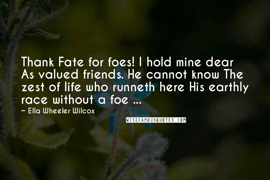 Ella Wheeler Wilcox Quotes: Thank Fate for foes! I hold mine dear As valued friends. He cannot know The zest of life who runneth here His earthly race without a foe ...