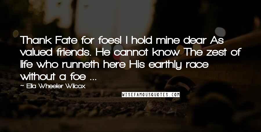 Ella Wheeler Wilcox Quotes: Thank Fate for foes! I hold mine dear As valued friends. He cannot know The zest of life who runneth here His earthly race without a foe ...