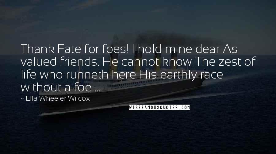 Ella Wheeler Wilcox Quotes: Thank Fate for foes! I hold mine dear As valued friends. He cannot know The zest of life who runneth here His earthly race without a foe ...