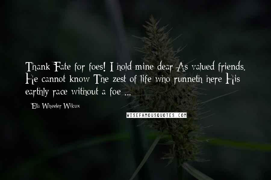 Ella Wheeler Wilcox Quotes: Thank Fate for foes! I hold mine dear As valued friends. He cannot know The zest of life who runneth here His earthly race without a foe ...