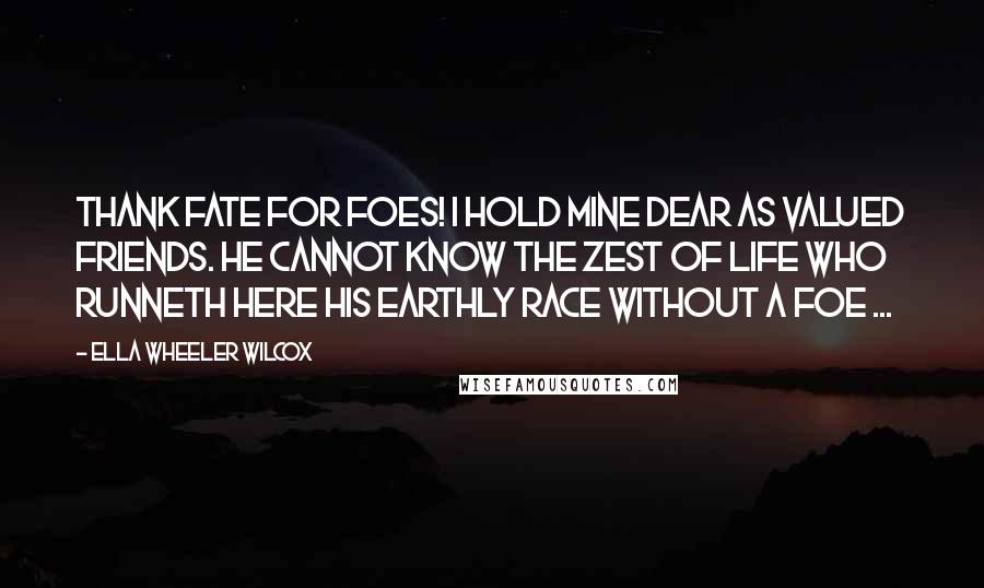 Ella Wheeler Wilcox Quotes: Thank Fate for foes! I hold mine dear As valued friends. He cannot know The zest of life who runneth here His earthly race without a foe ...