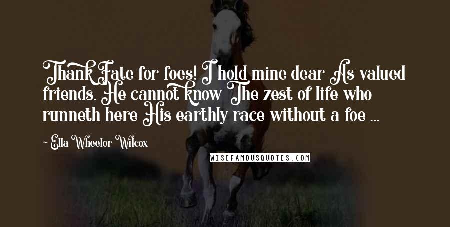 Ella Wheeler Wilcox Quotes: Thank Fate for foes! I hold mine dear As valued friends. He cannot know The zest of life who runneth here His earthly race without a foe ...