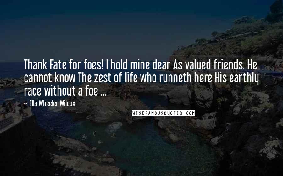 Ella Wheeler Wilcox Quotes: Thank Fate for foes! I hold mine dear As valued friends. He cannot know The zest of life who runneth here His earthly race without a foe ...