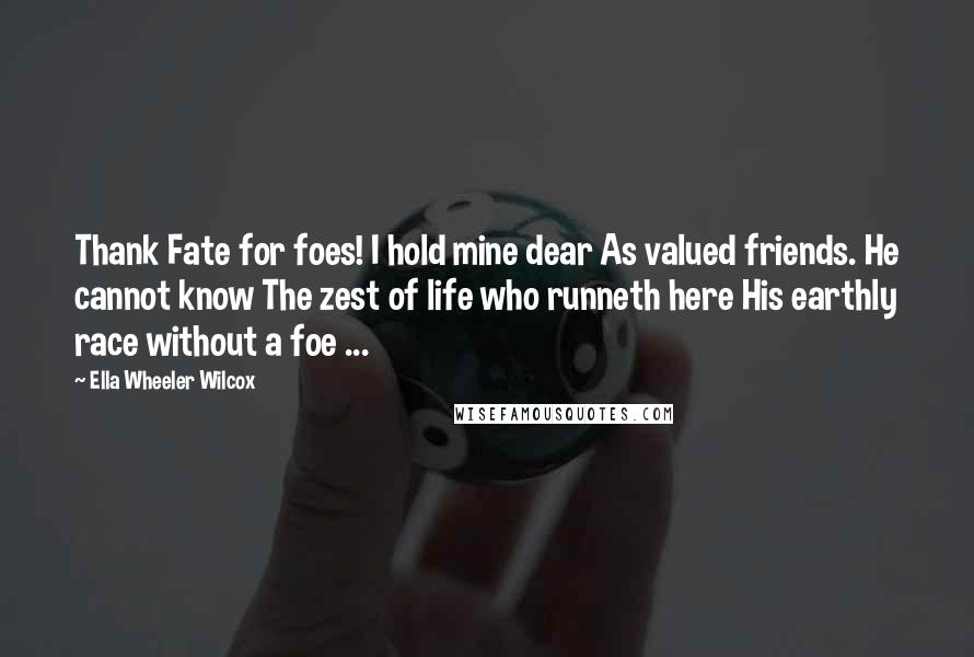 Ella Wheeler Wilcox Quotes: Thank Fate for foes! I hold mine dear As valued friends. He cannot know The zest of life who runneth here His earthly race without a foe ...