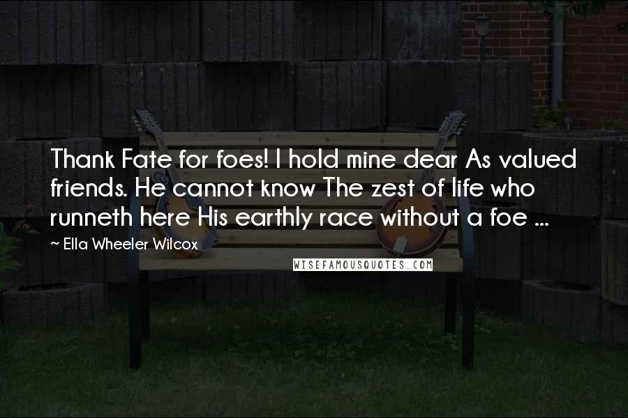 Ella Wheeler Wilcox Quotes: Thank Fate for foes! I hold mine dear As valued friends. He cannot know The zest of life who runneth here His earthly race without a foe ...