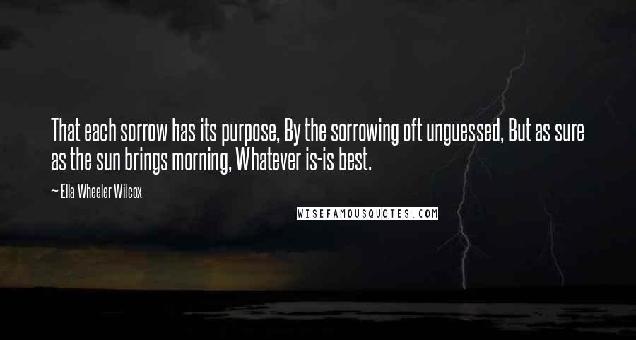 Ella Wheeler Wilcox Quotes: That each sorrow has its purpose, By the sorrowing oft unguessed, But as sure as the sun brings morning, Whatever is-is best.