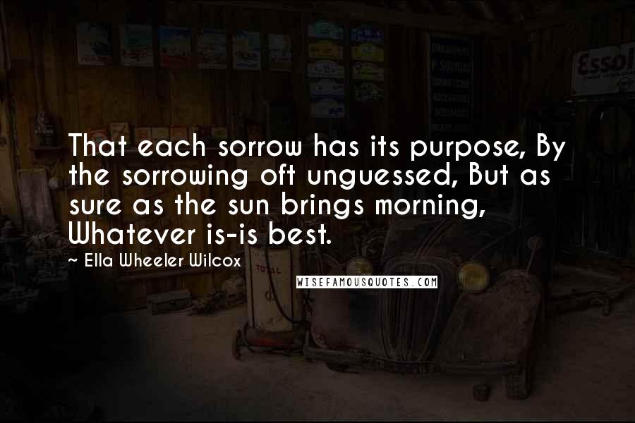 Ella Wheeler Wilcox Quotes: That each sorrow has its purpose, By the sorrowing oft unguessed, But as sure as the sun brings morning, Whatever is-is best.