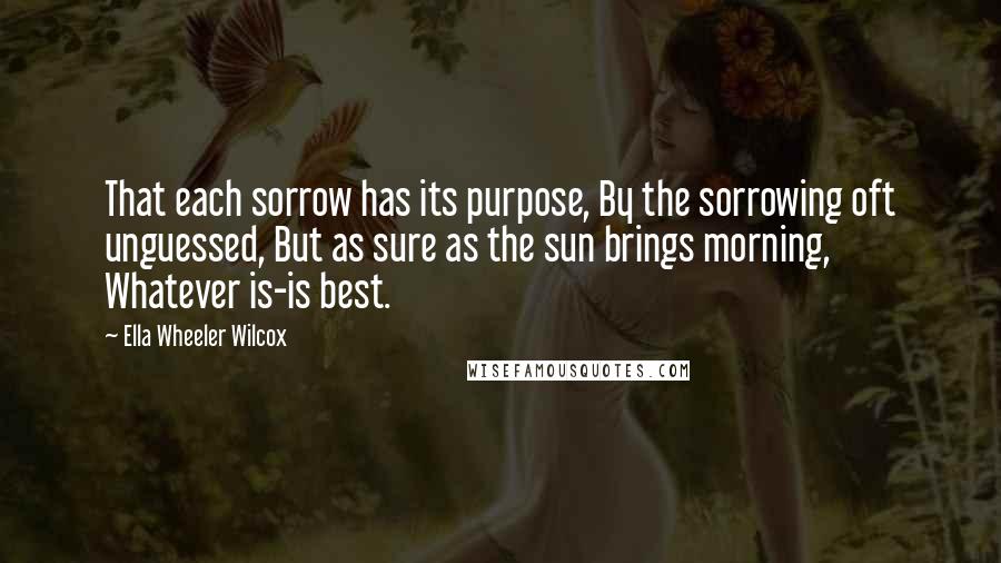 Ella Wheeler Wilcox Quotes: That each sorrow has its purpose, By the sorrowing oft unguessed, But as sure as the sun brings morning, Whatever is-is best.