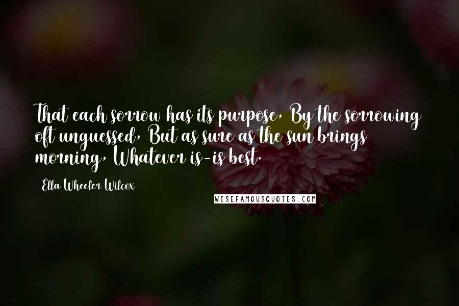 Ella Wheeler Wilcox Quotes: That each sorrow has its purpose, By the sorrowing oft unguessed, But as sure as the sun brings morning, Whatever is-is best.