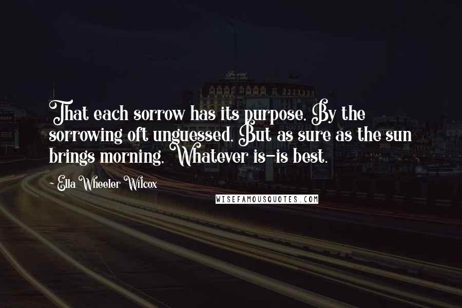 Ella Wheeler Wilcox Quotes: That each sorrow has its purpose, By the sorrowing oft unguessed, But as sure as the sun brings morning, Whatever is-is best.