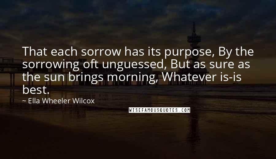 Ella Wheeler Wilcox Quotes: That each sorrow has its purpose, By the sorrowing oft unguessed, But as sure as the sun brings morning, Whatever is-is best.