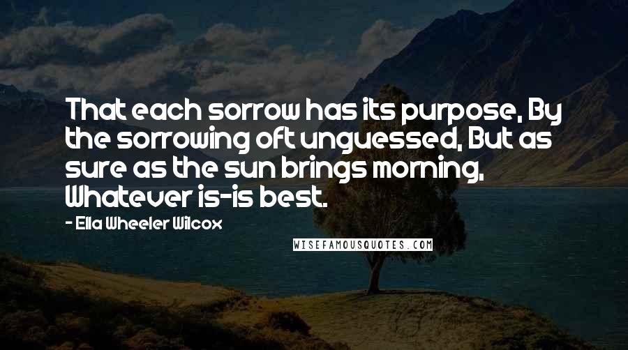 Ella Wheeler Wilcox Quotes: That each sorrow has its purpose, By the sorrowing oft unguessed, But as sure as the sun brings morning, Whatever is-is best.