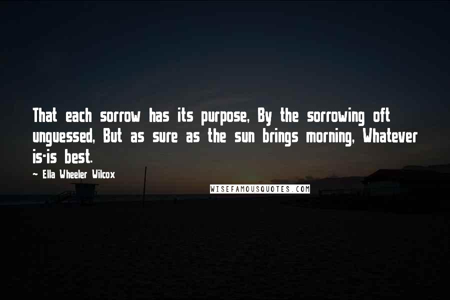 Ella Wheeler Wilcox Quotes: That each sorrow has its purpose, By the sorrowing oft unguessed, But as sure as the sun brings morning, Whatever is-is best.