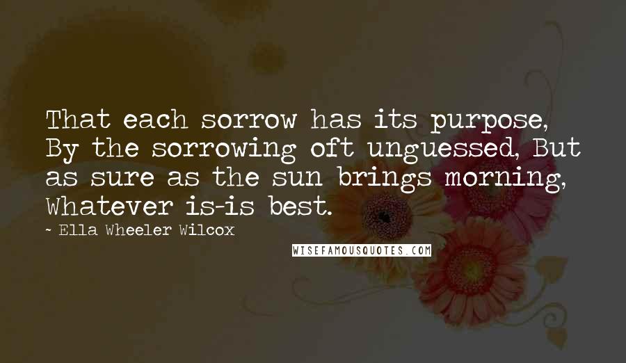 Ella Wheeler Wilcox Quotes: That each sorrow has its purpose, By the sorrowing oft unguessed, But as sure as the sun brings morning, Whatever is-is best.