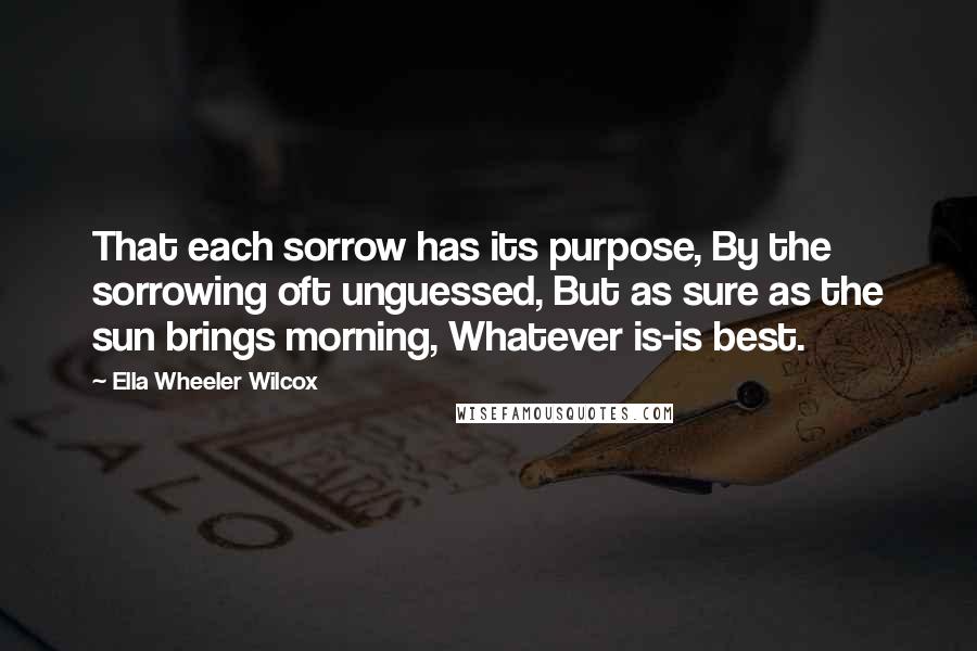 Ella Wheeler Wilcox Quotes: That each sorrow has its purpose, By the sorrowing oft unguessed, But as sure as the sun brings morning, Whatever is-is best.