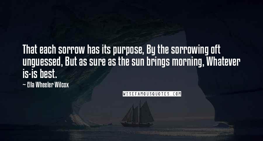 Ella Wheeler Wilcox Quotes: That each sorrow has its purpose, By the sorrowing oft unguessed, But as sure as the sun brings morning, Whatever is-is best.