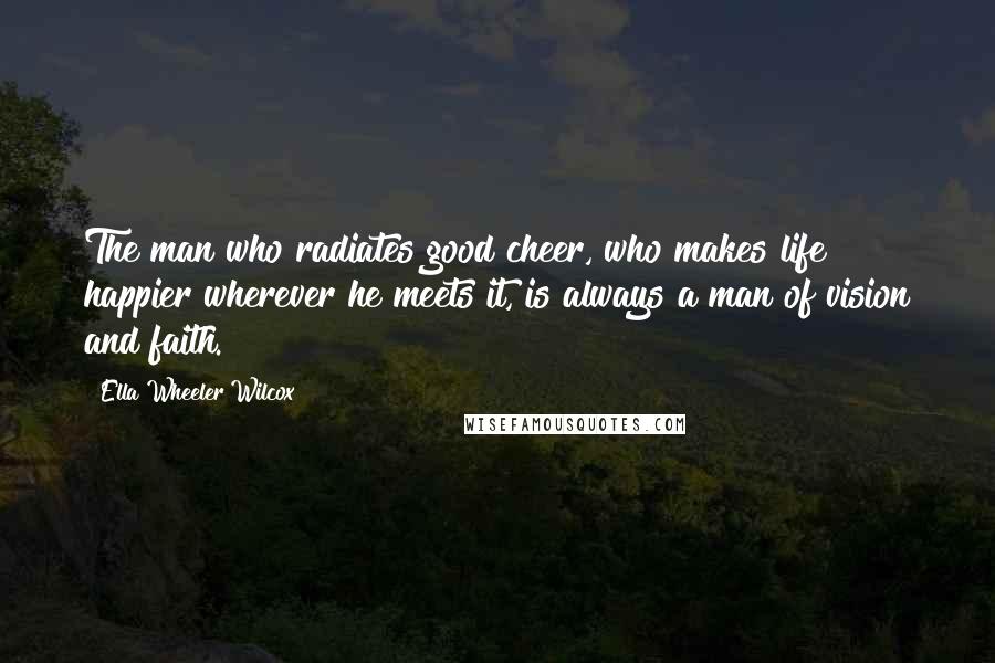 Ella Wheeler Wilcox Quotes: The man who radiates good cheer, who makes life happier wherever he meets it, is always a man of vision and faith.