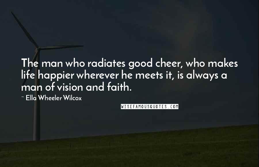 Ella Wheeler Wilcox Quotes: The man who radiates good cheer, who makes life happier wherever he meets it, is always a man of vision and faith.