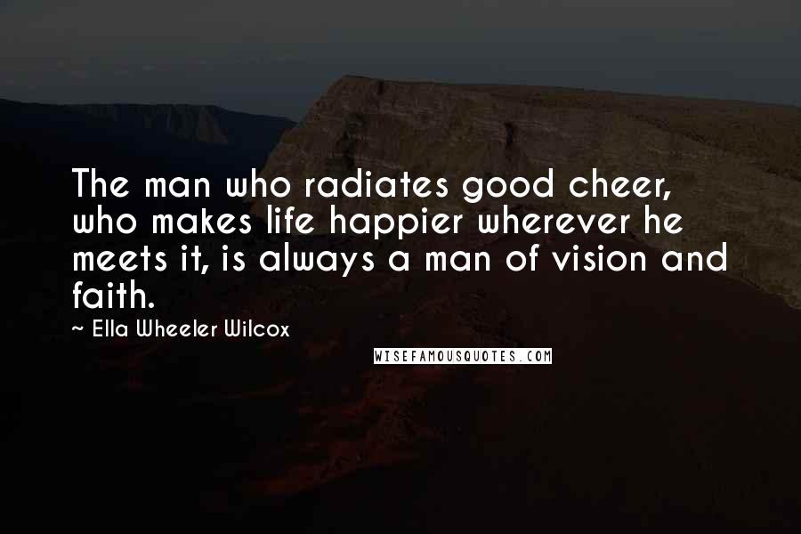 Ella Wheeler Wilcox Quotes: The man who radiates good cheer, who makes life happier wherever he meets it, is always a man of vision and faith.
