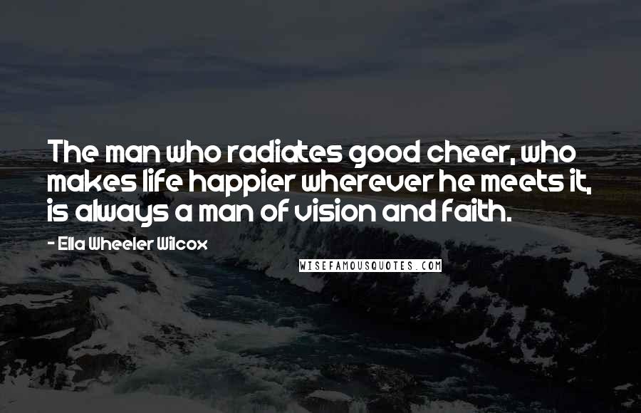 Ella Wheeler Wilcox Quotes: The man who radiates good cheer, who makes life happier wherever he meets it, is always a man of vision and faith.