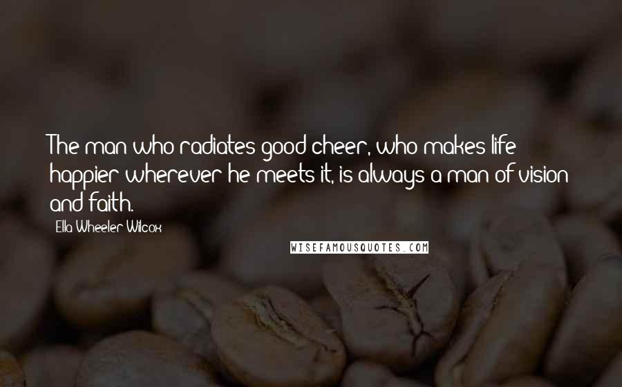 Ella Wheeler Wilcox Quotes: The man who radiates good cheer, who makes life happier wherever he meets it, is always a man of vision and faith.