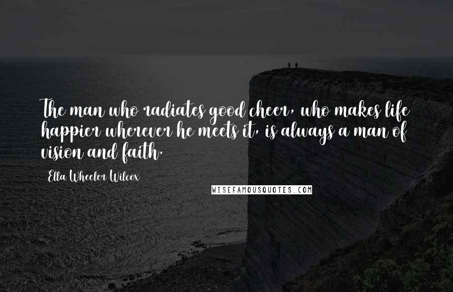 Ella Wheeler Wilcox Quotes: The man who radiates good cheer, who makes life happier wherever he meets it, is always a man of vision and faith.