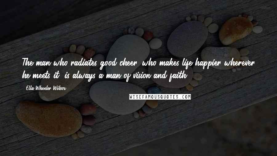 Ella Wheeler Wilcox Quotes: The man who radiates good cheer, who makes life happier wherever he meets it, is always a man of vision and faith.