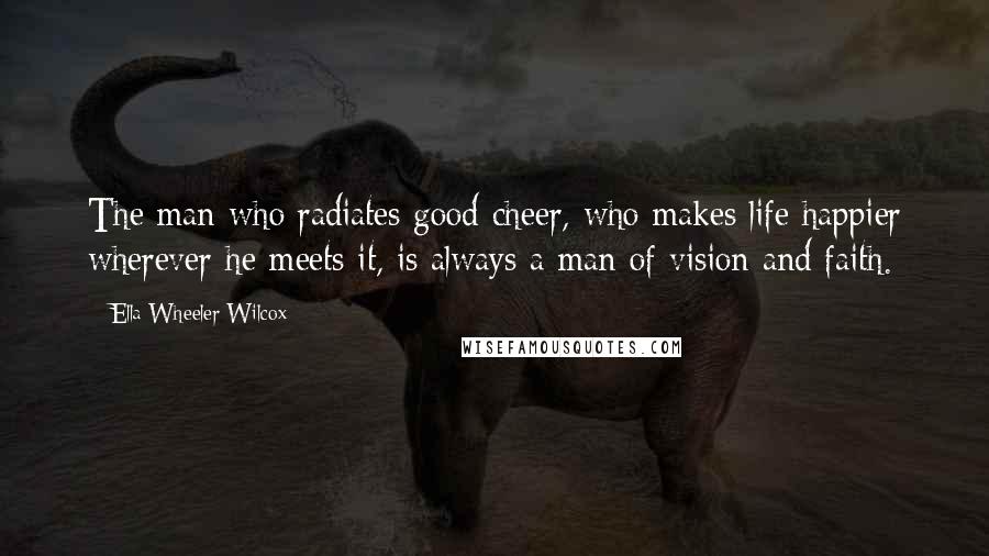 Ella Wheeler Wilcox Quotes: The man who radiates good cheer, who makes life happier wherever he meets it, is always a man of vision and faith.